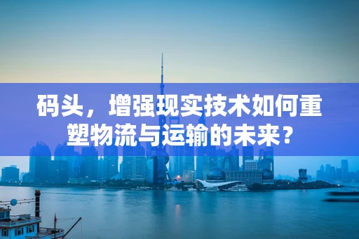码头，增强现实技术如何重塑物流与运输的未来？