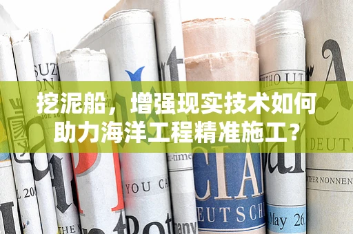 挖泥船，增强现实技术如何助力海洋工程精准施工？