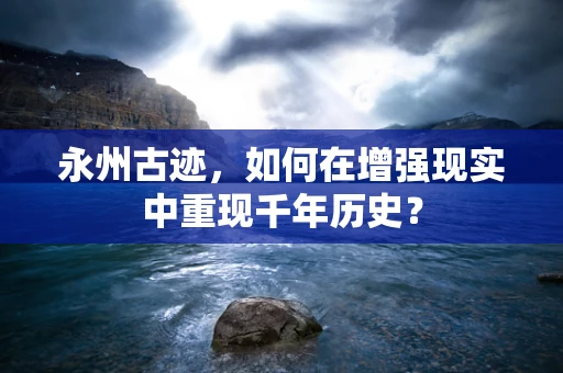 永州古迹，如何在增强现实中重现千年历史？