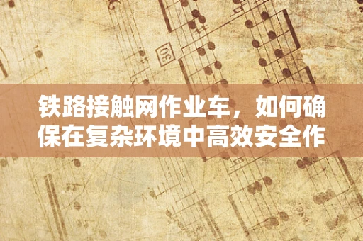 铁路接触网作业车，如何确保在复杂环境中高效安全作业？