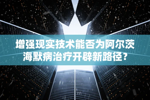 增强现实技术能否为阿尔茨海默病治疗开辟新路径？