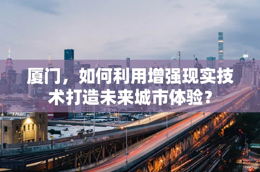厦门，如何利用增强现实技术打造未来城市体验？