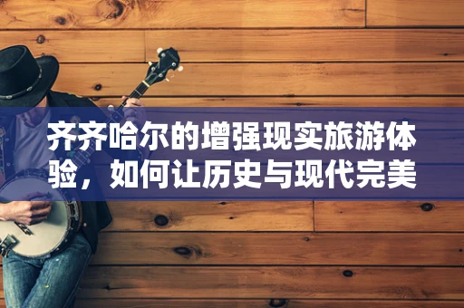 齐齐哈尔的增强现实旅游体验，如何让历史与现代完美融合？