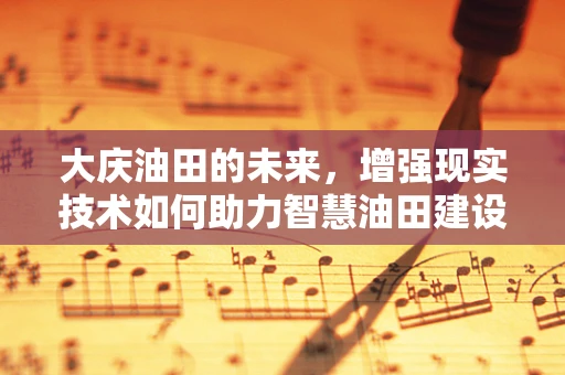 大庆油田的未来，增强现实技术如何助力智慧油田建设？