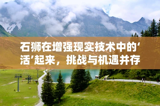 石狮在增强现实技术中的‘活’起来，挑战与机遇并存？