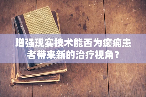 增强现实技术能否为癫痫患者带来新的治疗视角？