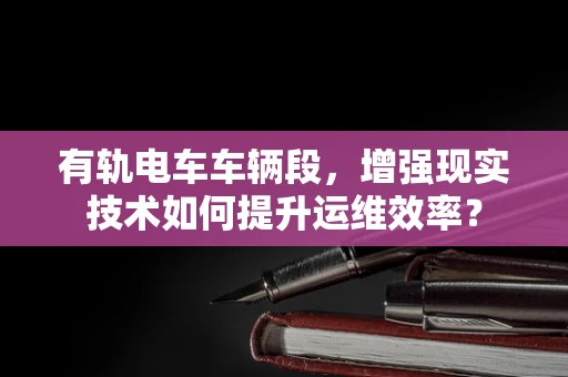 有轨电车车辆段，增强现实技术如何提升运维效率？