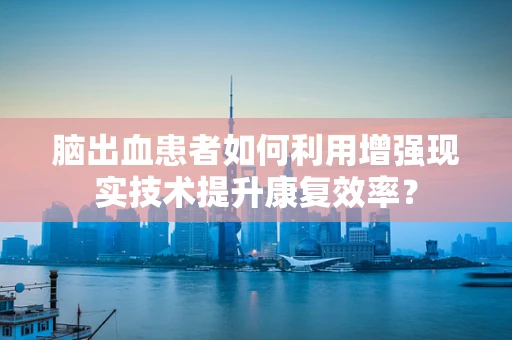 脑出血患者如何利用增强现实技术提升康复效率？