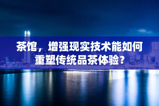 茶馆，增强现实技术能如何重塑传统品茶体验？