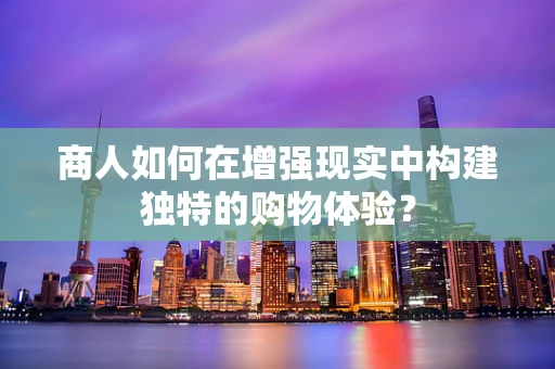商人如何在增强现实中构建独特的购物体验？