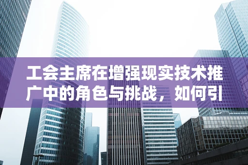 工会主席在增强现实技术推广中的角色与挑战，如何引领创新与员工福祉的双重飞跃？
