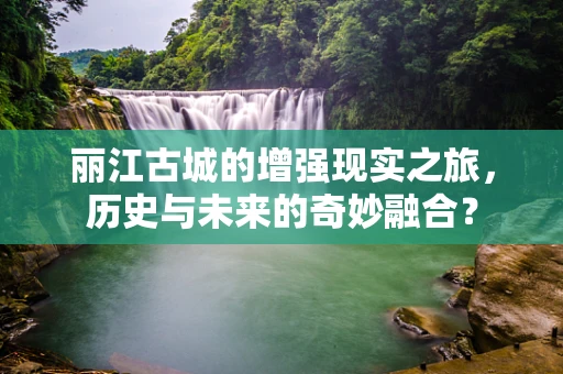 丽江古城的增强现实之旅，历史与未来的奇妙融合？
