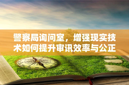警察局询问室，增强现实技术如何提升审讯效率与公正性？