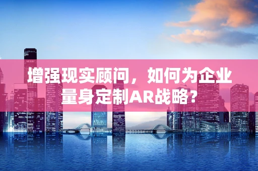 增强现实顾问，如何为企业量身定制AR战略？