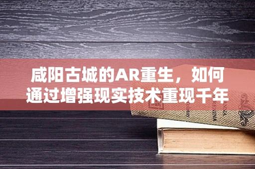 咸阳古城的AR重生，如何通过增强现实技术重现千年帝都的辉煌？