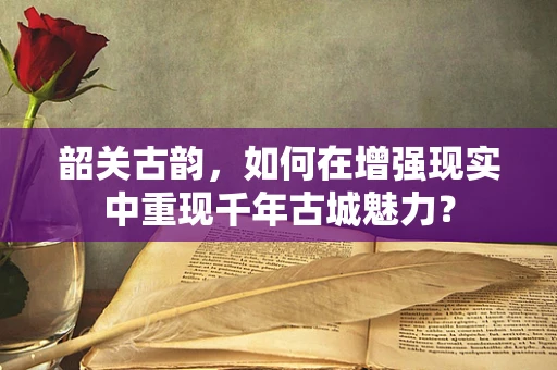 韶关古韵，如何在增强现实中重现千年古城魅力？