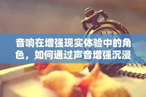 音响在增强现实体验中的角色，如何通过声音增强沉浸感？