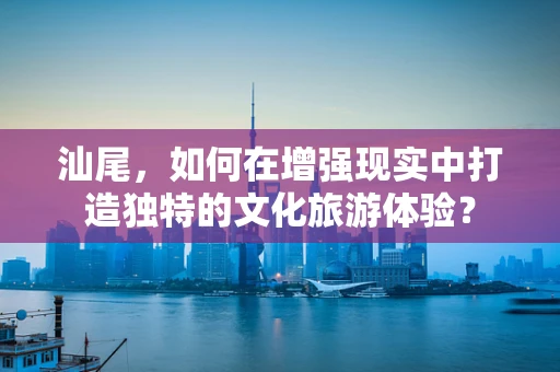 汕尾，如何在增强现实中打造独特的文化旅游体验？