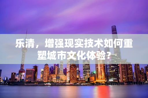 乐清，增强现实技术如何重塑城市文化体验？