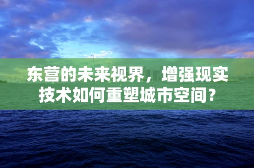 东营的未来视界，增强现实技术如何重塑城市空间？