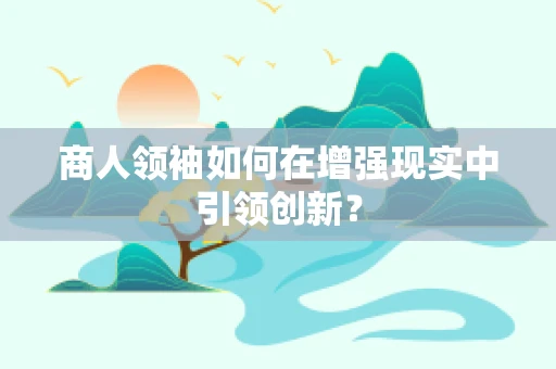 商人领袖如何在增强现实中引领创新？