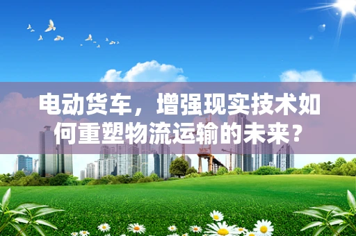 电动货车，增强现实技术如何重塑物流运输的未来？