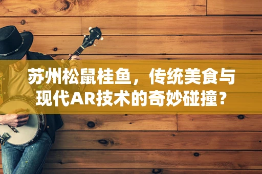 苏州松鼠桂鱼，传统美食与现代AR技术的奇妙碰撞？