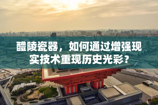 醴陵瓷器，如何通过增强现实技术重现历史光彩？