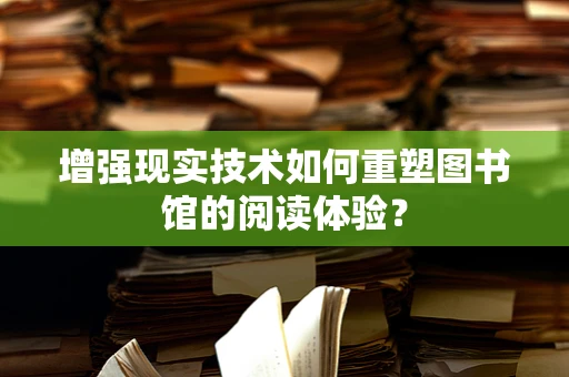 增强现实技术如何重塑图书馆的阅读体验？