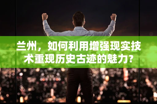 兰州，如何利用增强现实技术重现历史古迹的魅力？