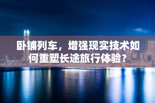 卧铺列车，增强现实技术如何重塑长途旅行体验？