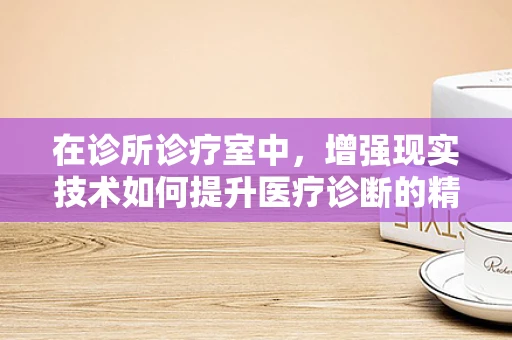 在诊所诊疗室中，增强现实技术如何提升医疗诊断的精准度？