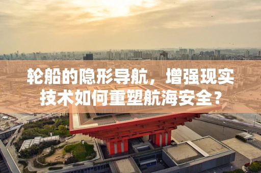 轮船的隐形导航，增强现实技术如何重塑航海安全？