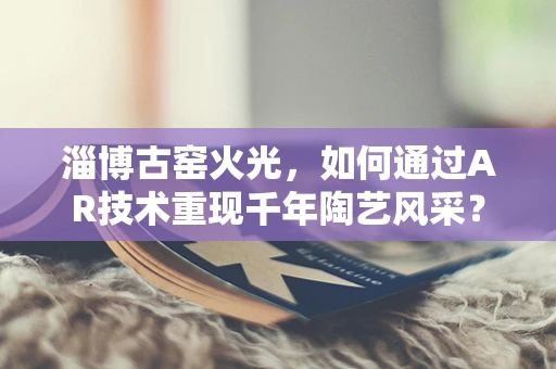 淄博古窑火光，如何通过AR技术重现千年陶艺风采？