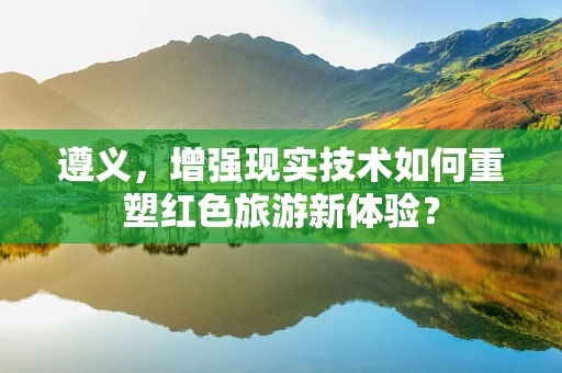 遵义，增强现实技术如何重塑红色旅游新体验？