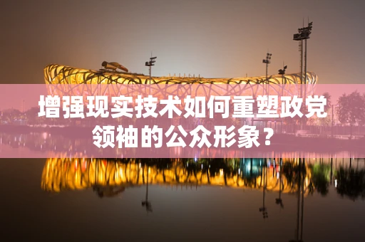 增强现实技术如何重塑政党领袖的公众形象？