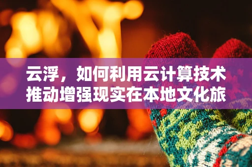 云浮，如何利用云计算技术推动增强现实在本地文化旅游的革新？