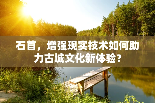 石首，增强现实技术如何助力古城文化新体验？