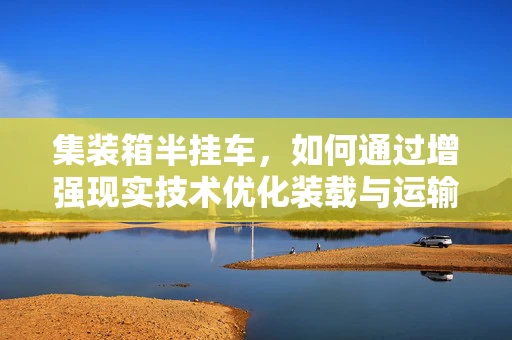 集装箱半挂车，如何通过增强现实技术优化装载与运输效率？