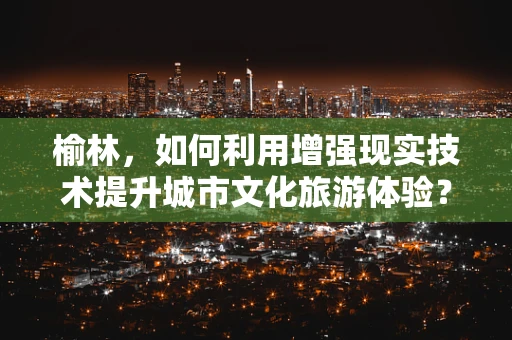 榆林，如何利用增强现实技术提升城市文化旅游体验？