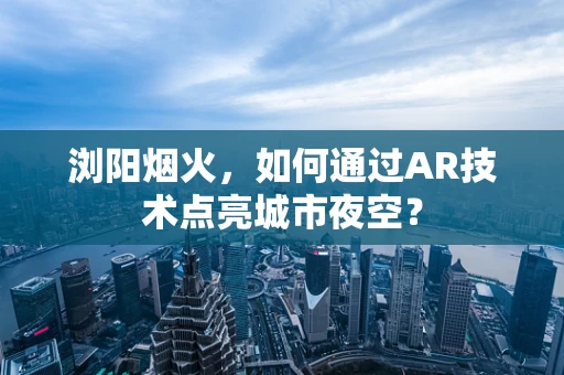 浏阳烟火，如何通过AR技术点亮城市夜空？