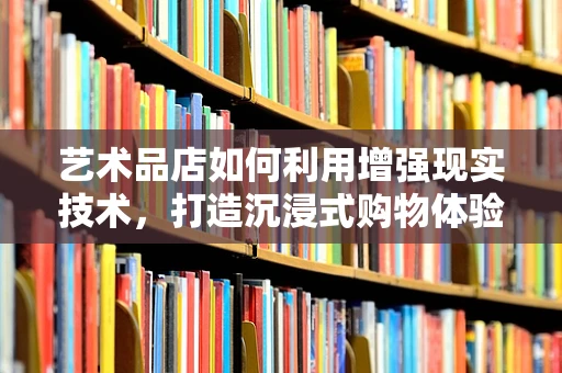 艺术品店如何利用增强现实技术，打造沉浸式购物体验？