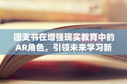 团支书在增强现实教育中的AR角色，引领未来学习新航向？
