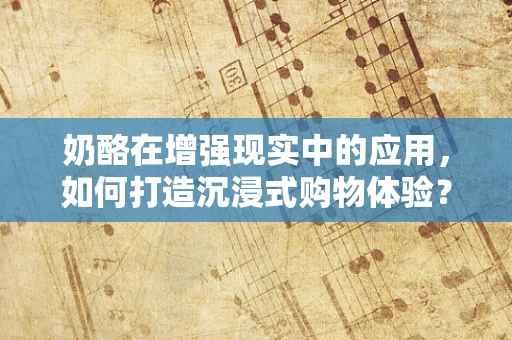 奶酪在增强现实中的应用，如何打造沉浸式购物体验？