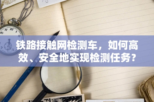 铁路接触网检测车，如何高效、安全地实现检测任务？