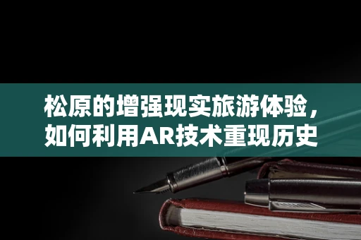 松原的增强现实旅游体验，如何利用AR技术重现历史古迹的辉煌？