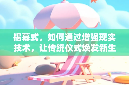 揭幕式，如何通过增强现实技术，让传统仪式焕发新生？