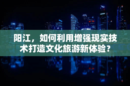 阳江，如何利用增强现实技术打造文化旅游新体验？