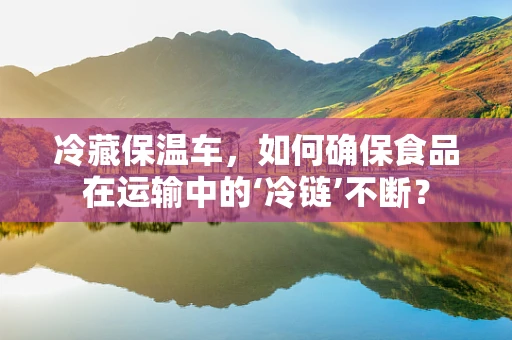 冷藏保温车，如何确保食品在运输中的‘冷链’不断？