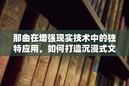 那曲在增强现实技术中的独特应用，如何打造沉浸式文化体验？